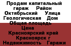 Продам капитальный гараж  › Район ­ Октябрьский  › Улица ­ Геологическая › Дом ­ 15 › Общая площадь ­ 18 › Цена ­ 90 - Красноярский край, Красноярск г. Недвижимость » Гаражи   